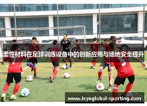柔性材料在足球训练设备中的创新应用与场地安全提升